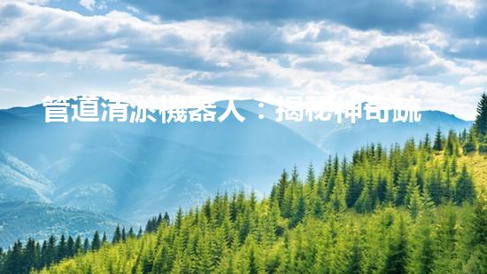 管道清淤機器人：揭秘神奇疏通之王，讓污水暢行無阻！